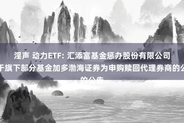 淫声 动力ETF: 汇添富基金惩办股份有限公司对于旗下部分基金加多渤海证券为申购赎回代理券商的公告