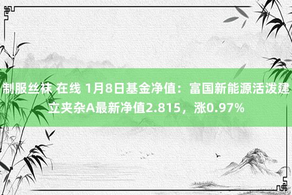 制服丝袜 在线 1月8日基金净值：富国新能源活泼建立夹杂A最新净值2.815，涨0.97%