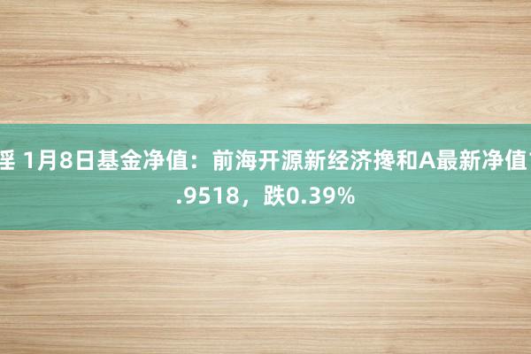 淫 1月8日基金净值：前海开源新经济搀和A最新净值1.9518，跌0.39%