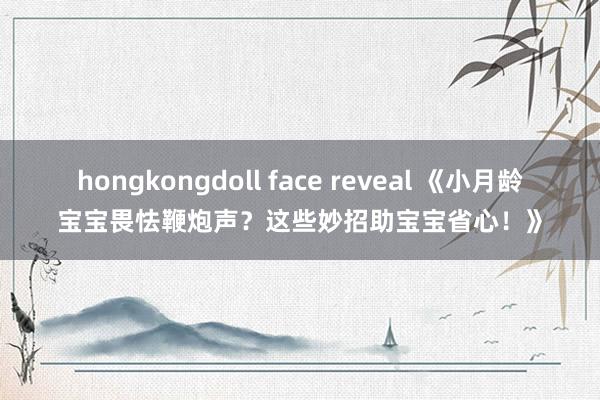 hongkongdoll face reveal 《小月龄宝宝畏怯鞭炮声？这些妙招助宝宝省心！》