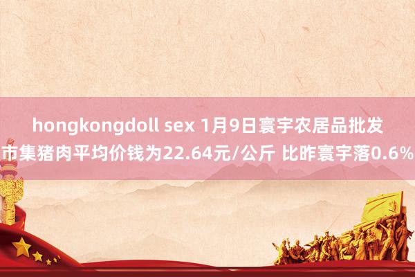 hongkongdoll sex 1月9日寰宇农居品批发市集猪肉平均价钱为22.64元/公斤 比昨寰宇落0.6%