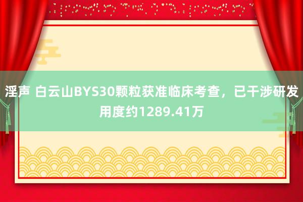 淫声 白云山BYS30颗粒获准临床考查，已干涉研发用度约1289.41万