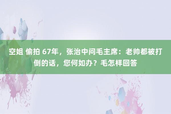 空姐 偷拍 67年，张治中问毛主席：老帅都被打倒的话，您何如办？毛怎样回答