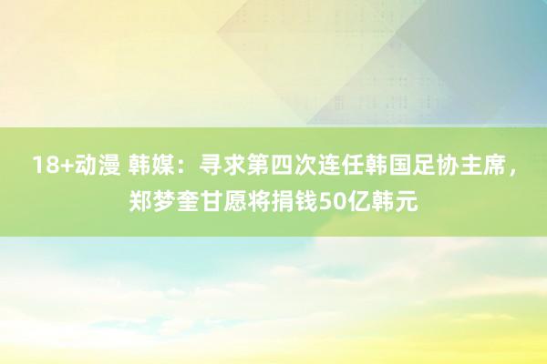 18+动漫 韩媒：寻求第四次连任韩国足协主席，郑梦奎甘愿将捐钱50亿韩元