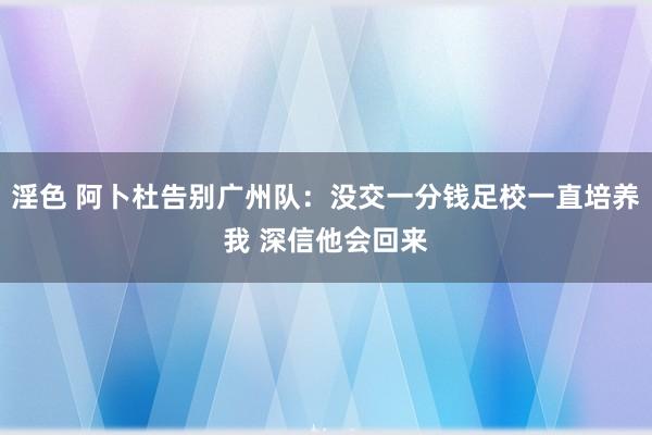 淫色 阿卜杜告别广州队：没交一分钱足校一直培养我 深信他会回来