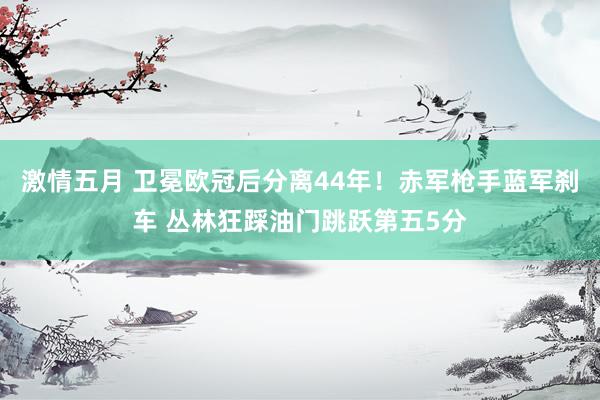 激情五月 卫冕欧冠后分离44年！赤军枪手蓝军刹车 丛林狂踩油门跳跃第五5分