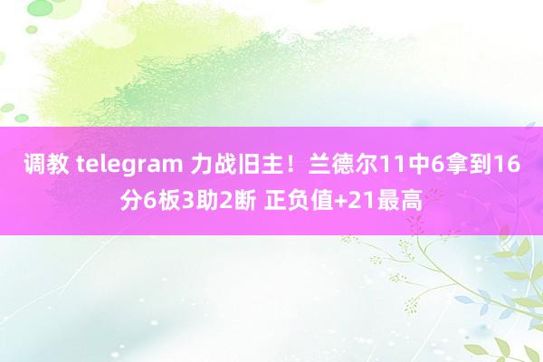 调教 telegram 力战旧主！兰德尔11中6拿到16分6板3助2断 正负值+21最高