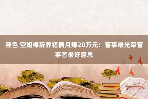 淫色 空姐裸辞养猪俩月赚20万元：管事最光荣管事者最好意思