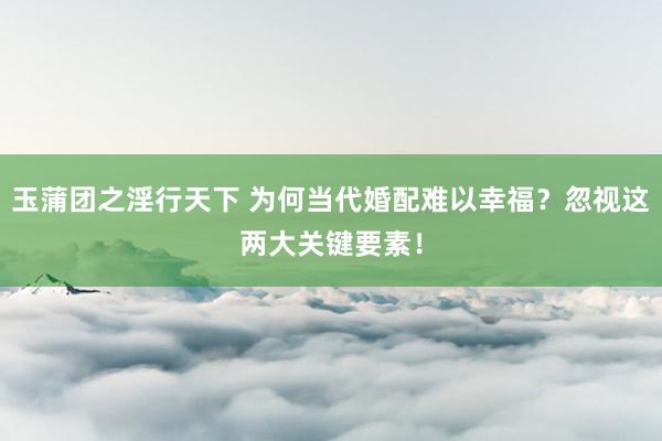 玉蒲团之淫行天下 为何当代婚配难以幸福？忽视这两大关键要素！