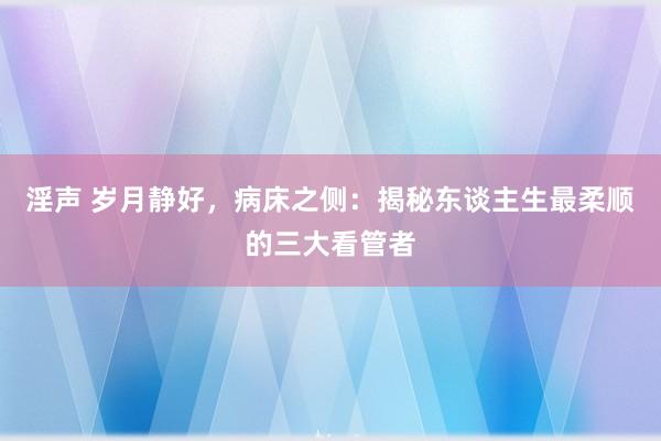 淫声 岁月静好，病床之侧：揭秘东谈主生最柔顺的三大看管者