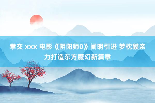 拳交 xxx 电影《阴阳师0》阐明引进 梦枕貘亲力打造东方魔幻新篇章