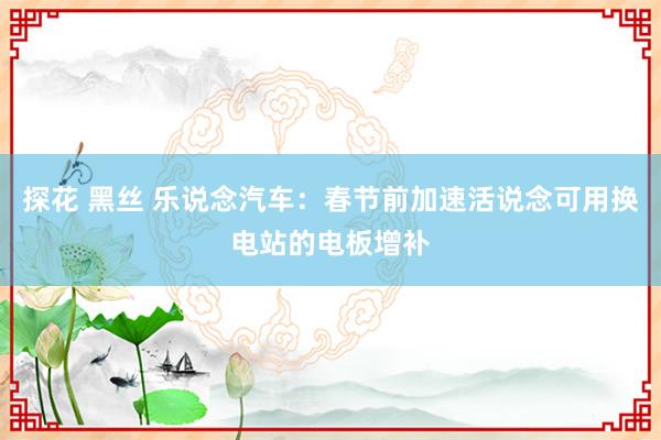 探花 黑丝 乐说念汽车：春节前加速活说念可用换电站的电板增补