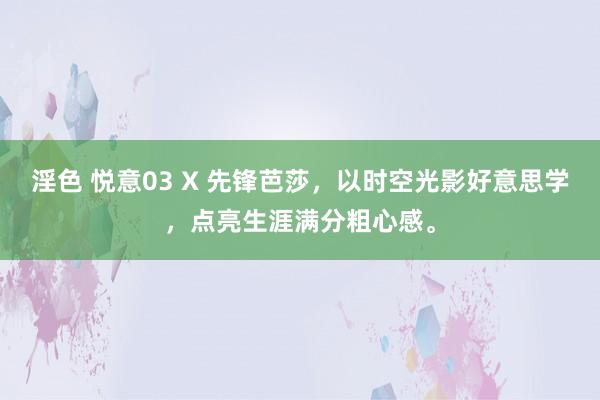 淫色 悦意03 X 先锋芭莎，以时空光影好意思学，点亮生涯满分粗心感。