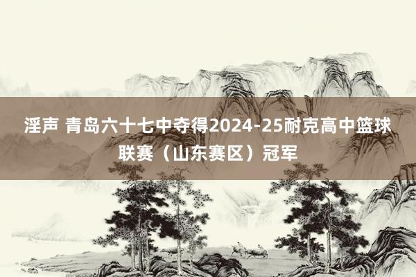 淫声 青岛六十七中夺得2024-25耐克高中篮球联赛（山东赛区）冠军