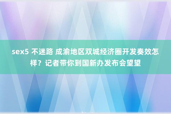 sex5 不迷路 成渝地区双城经济圈开发奏效怎样？记者带你到国新办发布会望望