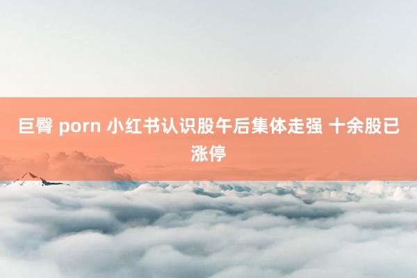 巨臀 porn 小红书认识股午后集体走强 十余股已涨停