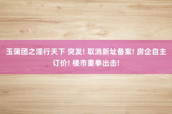 玉蒲团之淫行天下 突发! 取消新址备案! 房企自主订价! 楼市重拳出击!