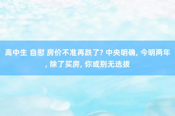 高中生 自慰 房价不准再跌了? 中央明确， 今明两年， 除了买房， 你或别无选拔