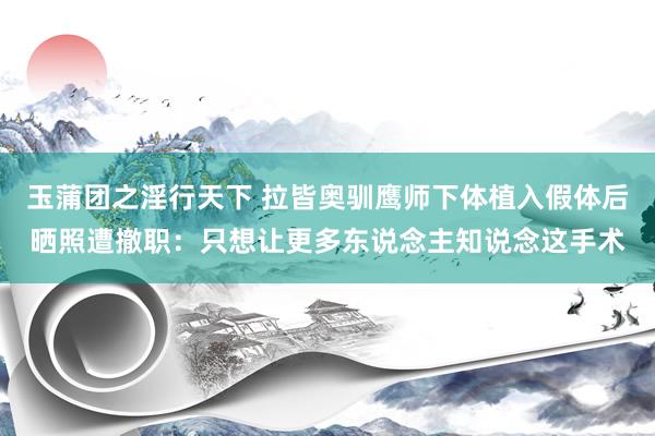 玉蒲团之淫行天下 拉皆奥驯鹰师下体植入假体后晒照遭撤职：只想让更多东说念主知说念这手术