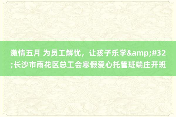 激情五月 为员工解忧，让孩子乐学&#32;长沙市雨花区总工会寒假爱心托管班端庄开班