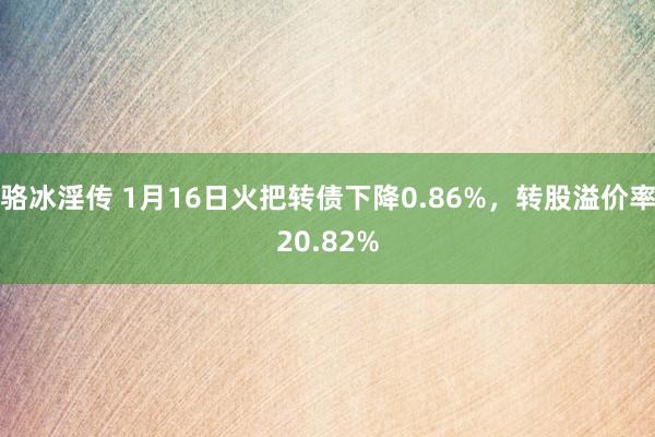 骆冰淫传 1月16日火把转债下降0.86%，转股溢价率20.82%