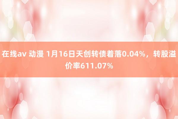 在线av 动漫 1月16日天创转债着落0.04%，转股溢价率611.07%