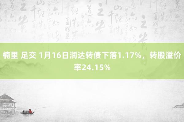 楠里 足交 1月16日润达转债下落1.17%，转股溢价率24.15%