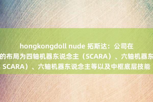 hongkongdoll nude 拓斯达：公司在工业机器东说念主相干限制的布局为四轴机器东说念主（SCARA）、六轴机器东说念主等以及中枢底层技能