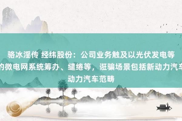 骆冰淫传 经纬股份：公司业务触及以光伏发电等为主的微电网系统筹办、缱绻等，诳骗场景包括新动力汽车范畴